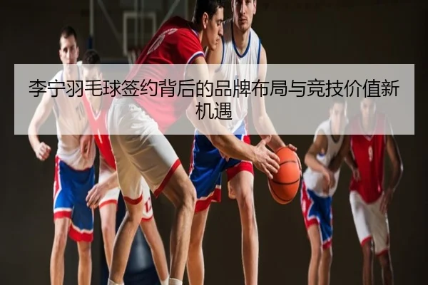 李宁羽毛球签约背后的品牌布局与竞技价值新机遇