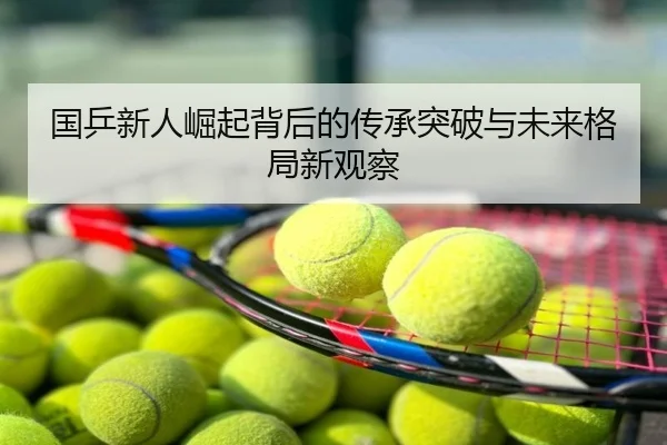 国乒新人崛起背后的传承突破与未来格局新观察