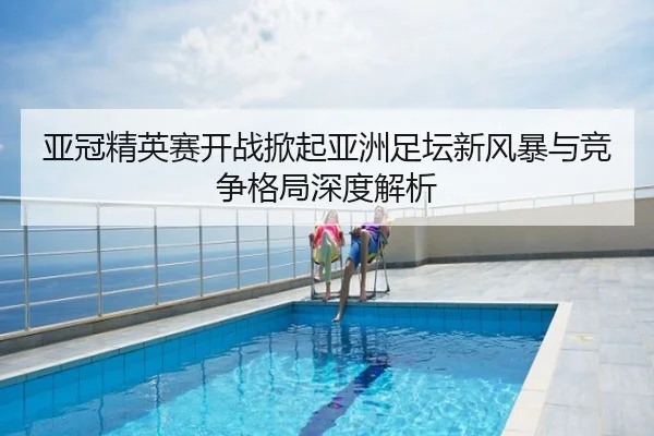 亚冠精英赛开战掀起亚洲足坛新风暴与竞争格局深度解析