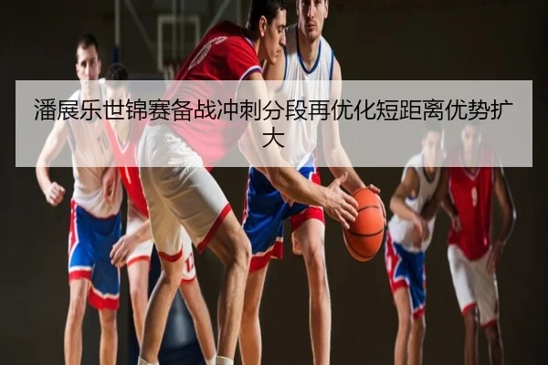 潘展乐世锦赛备战冲刺分段再优化短距离优势扩大