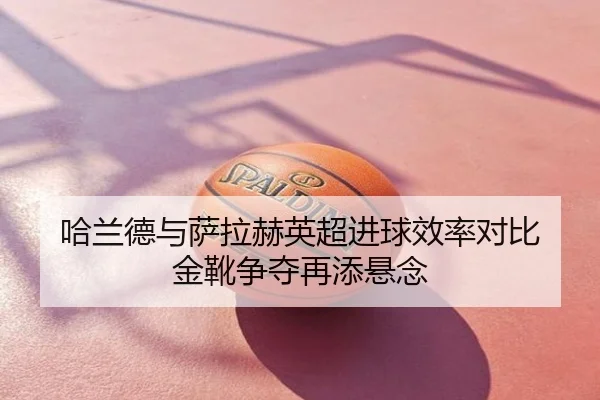 哈兰德与萨拉赫英超进球效率对比 金靴争夺再添悬念
