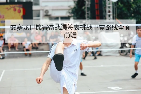 安赛龙世锦赛备战遇签表挑战卫冕路线全面前瞻
